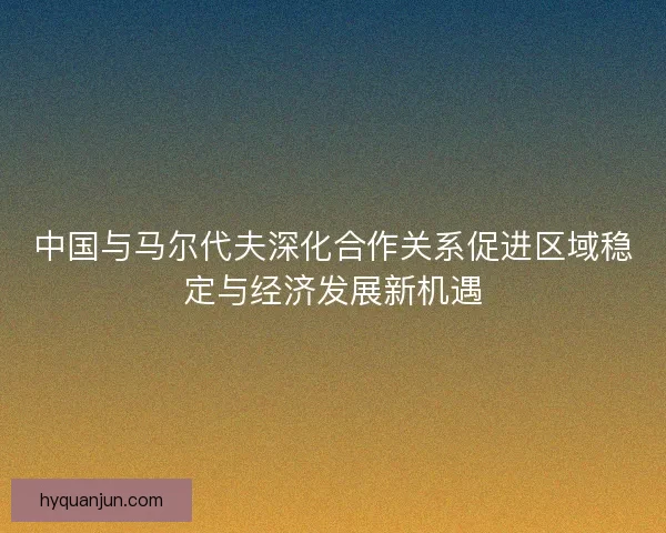 中国与马尔代夫深化合作关系促进区域稳定与经济发展新机遇