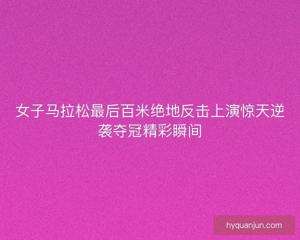 女子马拉松最后百米绝地反击上演惊天逆袭夺冠精彩瞬间