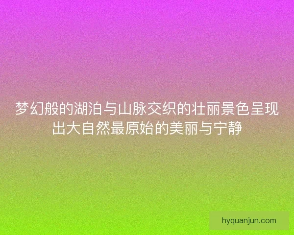 梦幻般的湖泊与山脉交织的壮丽景色呈现出大自然最原始的美丽与宁静