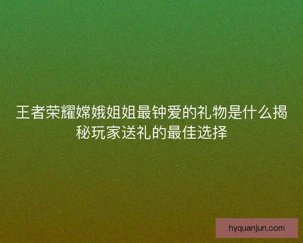 王者荣耀嫦娥姐姐最钟爱的礼物是什么揭秘玩家送礼的最佳选择