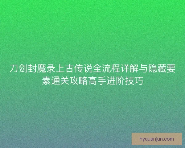 刀剑封魔录上古传说全流程详解与隐藏要素通关攻略高手进阶技巧