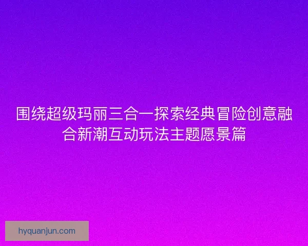 围绕超级玛丽三合一探索经典冒险创意融合新潮互动玩法主题愿景篇