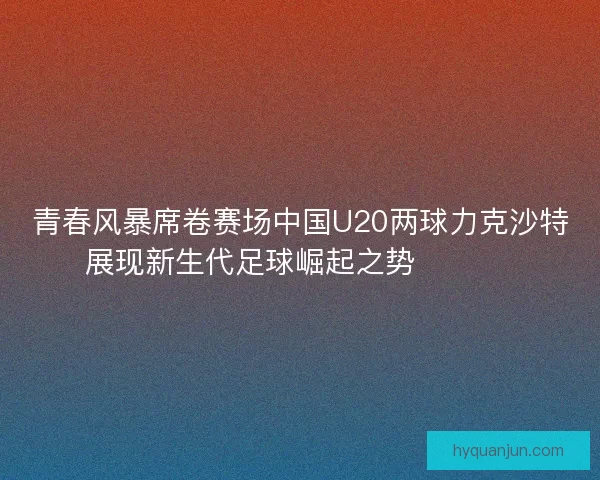 青春风暴席卷赛场中国U20两球力克沙特展现新生代足球崛起之势 ⚽🇨🇳