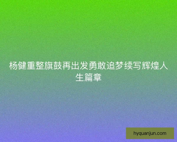 杨健重整旗鼓再出发勇敢追梦续写辉煌人生篇章