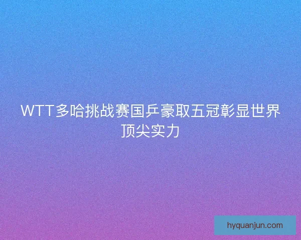 WTT多哈挑战赛国乒豪取五冠彰显世界顶尖实力