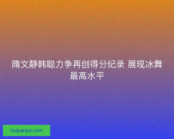 隋文静韩聪力争再创得分纪录 展现冰舞最高水平