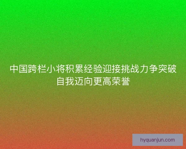 中国跨栏小将积累经验迎接挑战力争突破自我迈向更高荣誉