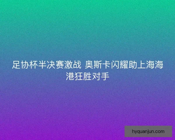 足协杯半决赛激战 奥斯卡闪耀助上海海港狂胜对手